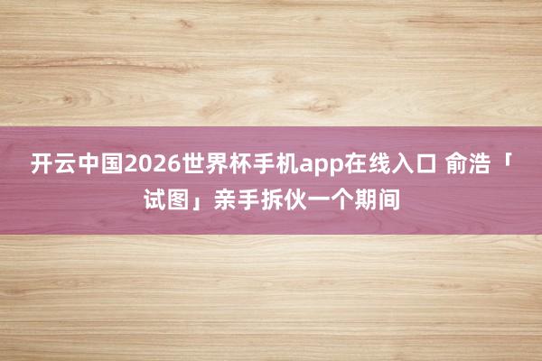 开云中国2026世界杯手机app在线入口 俞浩「试图」亲手拆伙一个期间