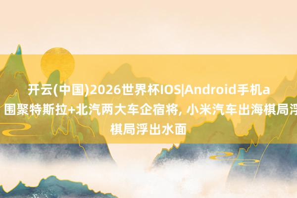 开云(中国)2026世界杯IOS|Android手机app下载 围聚特斯拉+北汽两大车企宿将, 小米汽车出海棋局浮出水面