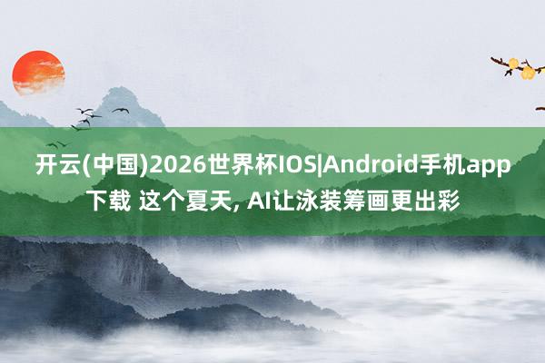 开云(中国)2026世界杯IOS|Android手机app下载 这个夏天， AI让泳装筹画更出彩