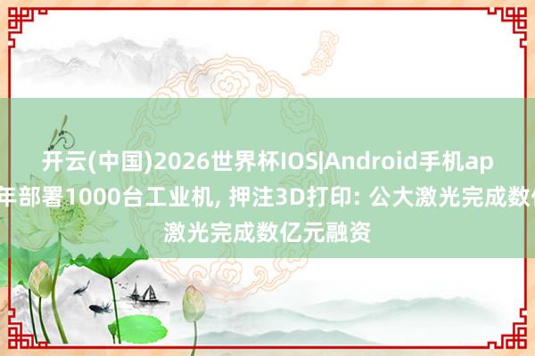 开云(中国)2026世界杯IOS|Android手机app下载 3年部署1000台工业机， 押注3D打印: 公大激光完成数亿元融资