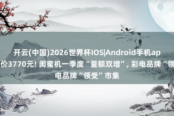 开云(中国)2026世界杯IOS|Android手机app下载 均价3770元! 闺蜜机一季度“量额双增”， 彩电品牌“领受”市集