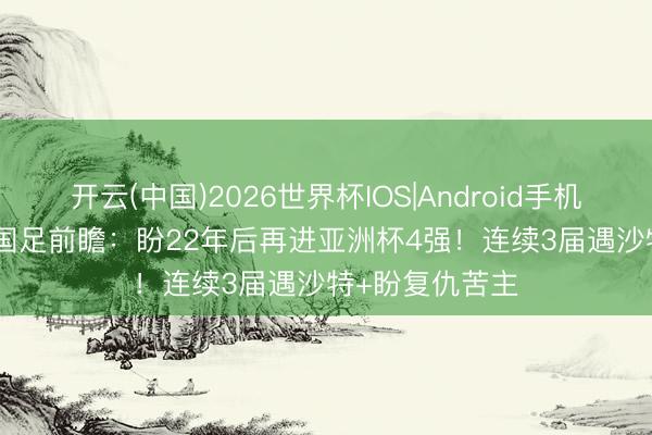 开云(中国)2026世界杯IOS|Android手机app下载 U17国足前瞻：盼22年后再进亚洲杯4强！连续3届遇沙特+盼复仇苦主