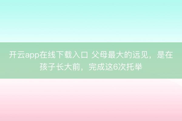 开云app在线下载入口 父母最大的远见，是在孩子长大前，完成这6次托举