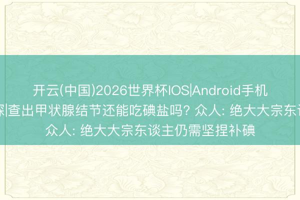 开云(中国)2026世界杯IOS|Android手机app下载 小叶医探|查出甲状腺结节还能吃碘盐吗? 众人: 绝大大宗东谈主仍需坚捏补碘