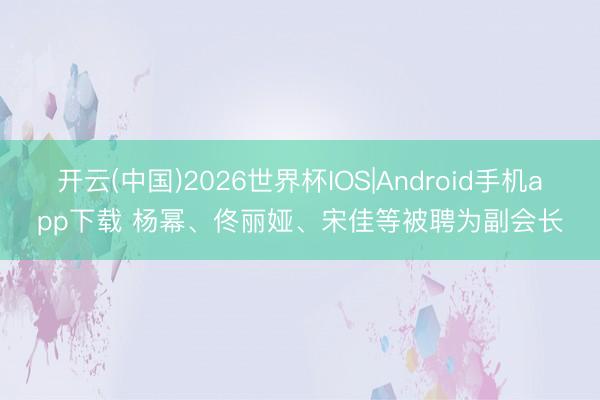 开云(中国)2026世界杯IOS|Android手机app下载 杨幂、佟丽娅、宋佳等被聘为副会长