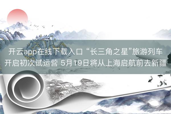 开云app在线下载入口 “长三角之星”旅游列车开启初次试运营 5月19日将从上海启航前去新疆