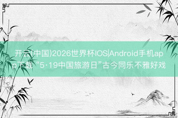 开云(中国)2026世界杯IOS|Android手机app下载 “5·19中国旅游日”古今同乐不雅好戏