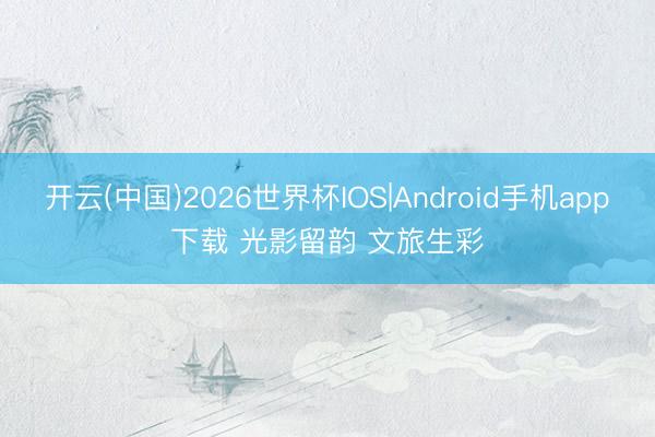 开云(中国)2026世界杯IOS|Android手机app下载 光影留韵 文旅生彩