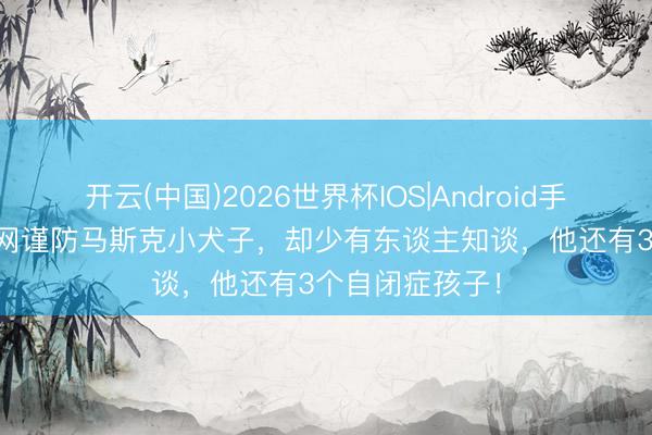 开云(中国)2026世界杯IOS|Android手机app下载 全网谨防马斯克小犬子，却少有东谈主知谈，他还有3个自闭症孩子！