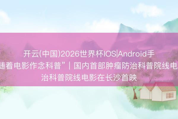 开云(中国)2026世界杯IOS|Android手机app下载 “随着电影作念科普”｜国内首部肿瘤防治科普院线电影在长沙首映