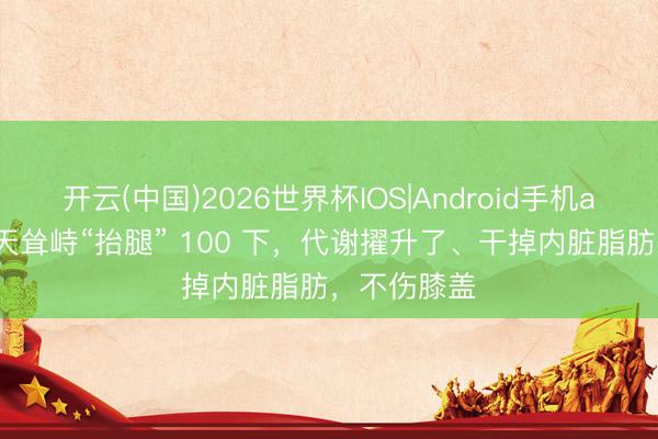 开云(中国)2026世界杯IOS|Android手机app下载 每天耸峙“抬腿” 100 下，代谢擢升了、干掉内脏脂肪，不伤膝盖
