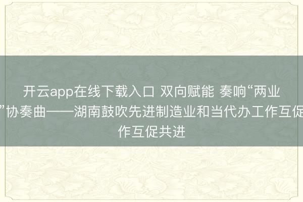 开云app在线下载入口 双向赋能 奏响“两业交融”协奏曲——湖南鼓吹先进制造业和当代办工作互促共进