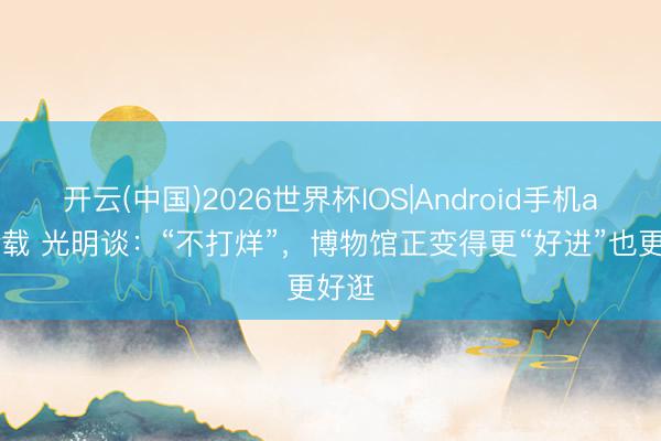 开云(中国)2026世界杯IOS|Android手机app下载 光明谈:“不打烊”,博物馆正变得更“好进”也更好逛