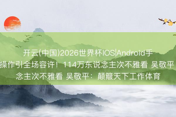 开云(中国)2026世界杯IOS|Android手机app下载 樊振东1操作引全场容许！114万东说念主次不雅看 吴敬平：颠簸天下工作体育