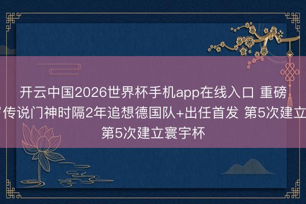 开云中国2026世界杯手机app在线入口 重磅！40岁传说门神时隔2年追想德国队+出任首发 第5次建立寰宇杯