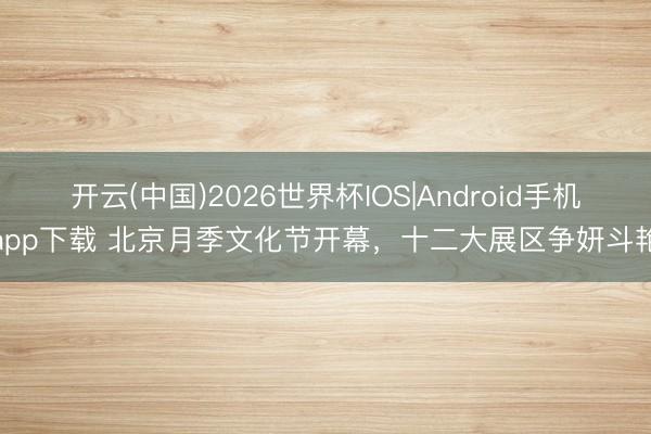 开云(中国)2026世界杯IOS|Android手机app下载 北京月季文化节开幕，十二大展区争妍斗艳
