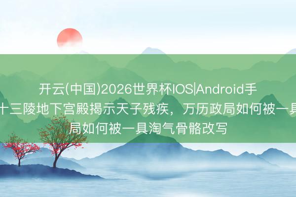 开云(中国)2026世界杯IOS|Android手机app下载 明十三陵地下宫殿揭示天子残疾，万历政局如何被一具淘气骨骼改写