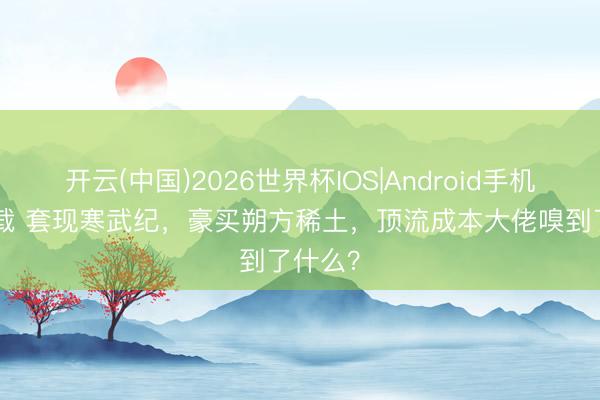 开云(中国)2026世界杯IOS|Android手机app下载 套现寒武纪，豪买朔方稀土，顶流成本大佬嗅到了什么？
