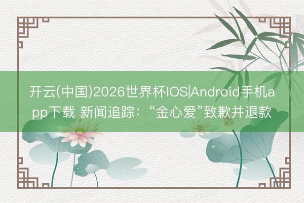 开云(中国)2026世界杯IOS|Android手机app下载 新闻追踪：“金心爱”致歉并退款