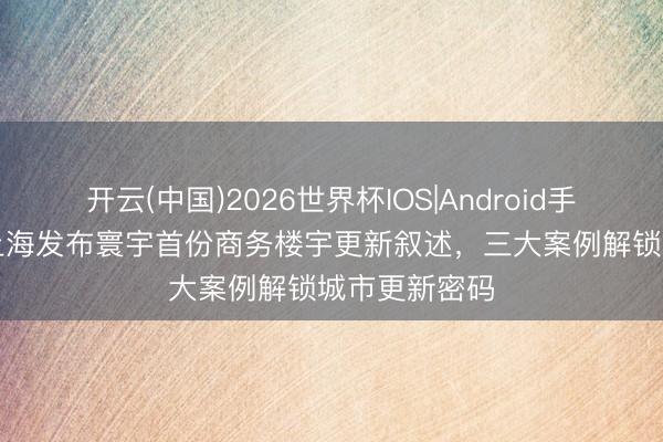 开云(中国)2026世界杯IOS|Android手机app下载 上海发布寰宇首份商务楼宇更新叙述,三大案例解锁城市更新密码