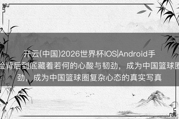 开云(中国)2026世界杯IOS|Android手机app下载 赵睿的笑脸背后到底藏着若何的心酸与韧劲,成为中国篮球圈复杂心态的真实写真
