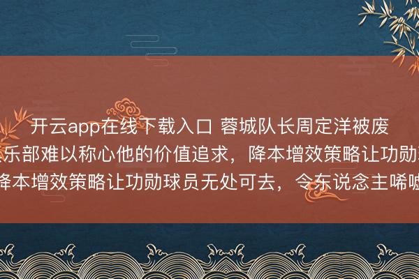 开云app在线下载入口 蓉城队长周定洋被废弃并非因老化,而是俱乐部难以称心他的价值追求,降本增效策略让功勋球员无处可去,令东说念主唏嘘不已