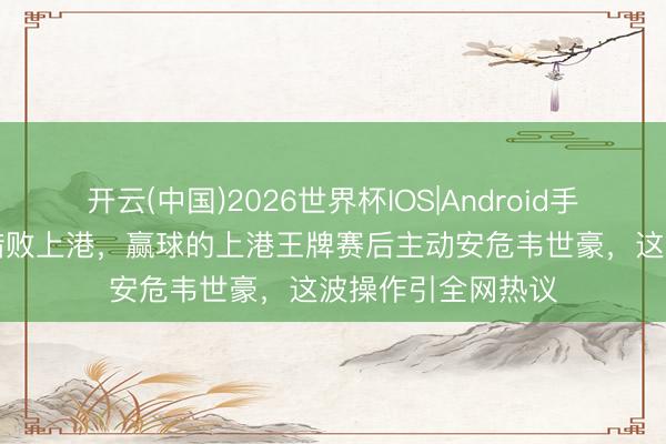 开云(中国)2026世界杯IOS|Android手机app下载 蓉城惜败上港，赢球的上港王牌赛后主动安危韦世豪，这波操作引全网热议