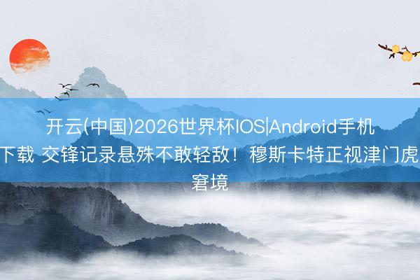 开云(中国)2026世界杯IOS|Android手机app下载 交锋记录悬殊不敢轻敌！穆斯卡特正视津门虎窘境