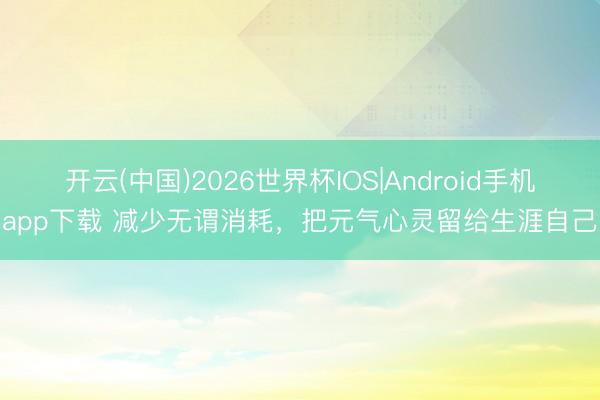 开云(中国)2026世界杯IOS|Android手机app下载 减少无谓消耗，把元气心灵留给生涯自己