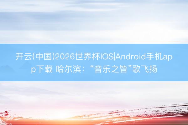 开云(中国)2026世界杯IOS|Android手机app下载 哈尔滨：“音乐之皆”歌飞扬