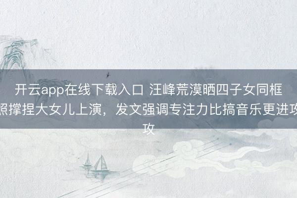 开云app在线下载入口 汪峰荒漠晒四子女同框照撑捏大女儿上演，发文强调专注力比搞音乐更进攻
