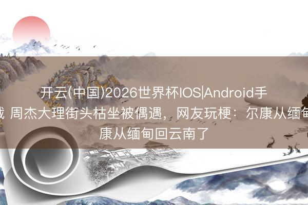 开云(中国)2026世界杯IOS|Android手机app下载 周杰大理街头枯坐被偶遇，网友玩梗：尔康从缅甸回云南了