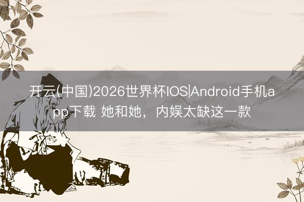 开云(中国)2026世界杯IOS|Android手机app下载 她和她，内娱太缺这一款