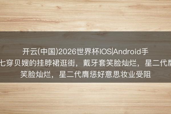 开云(中国)2026世界杯IOS|Android手机app下载 14岁小七穿贝嫂的挂脖裙逛街，戴牙套笑脸灿烂，星二代膺惩好意思妆业受阻