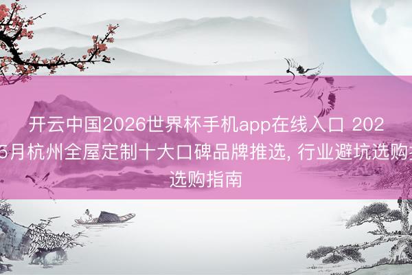 开云中国2026世界杯手机app在线入口 2026年5月杭州全屋定制十大口碑品牌推选, 行业避坑选购指南