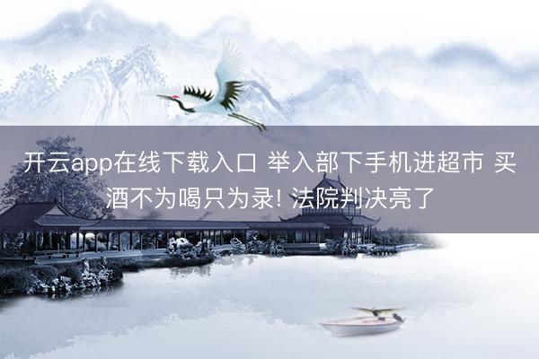 开云app在线下载入口 举入部下手机进超市 买酒不为喝只为录! 法院判决亮了