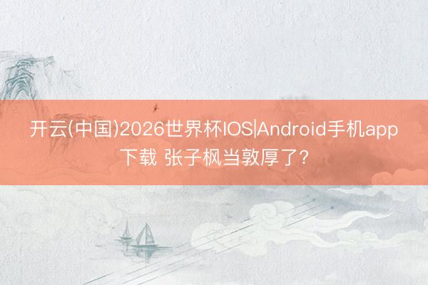 开云(中国)2026世界杯IOS|Android手机app下载 张子枫当敦厚了?