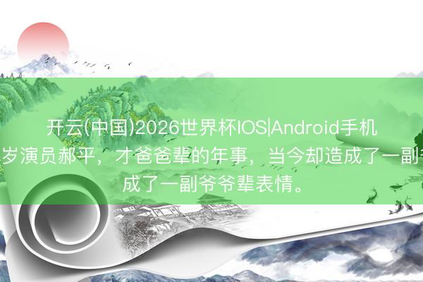 开云(中国)2026世界杯IOS|Android手机app下载 55岁演员郝平，才爸爸辈的年事，当今却造成了一副爷爷辈表情。