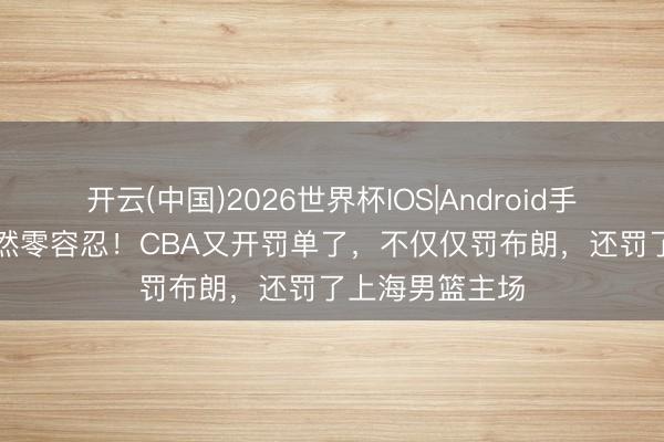 开云(中国)2026世界杯IOS|Android手机app下载 竟然零容忍！CBA又开罚单了，不仅仅罚布朗，还罚了上海男篮主场