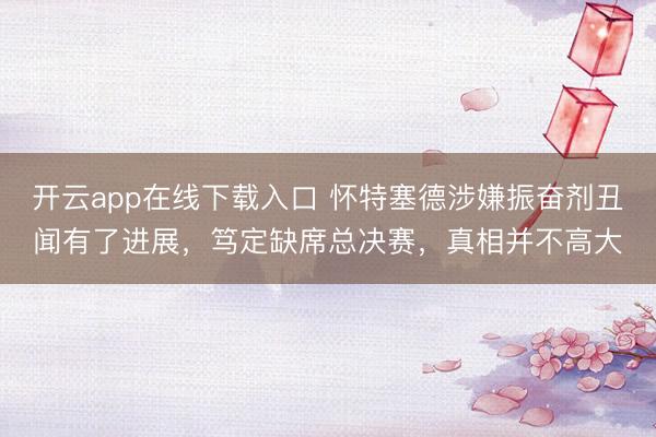 开云app在线下载入口 怀特塞德涉嫌振奋剂丑闻有了进展,笃定缺席总决赛,真相并不高大