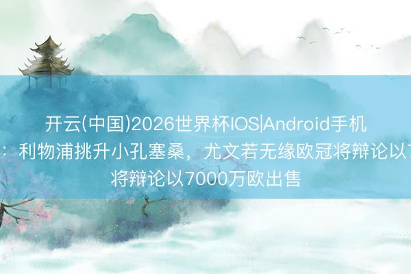 开云(中国)2026世界杯IOS|Android手机app下载 意媒:利物浦挑升小孔塞桑,尤文若无缘欧冠将辩论以7000万欧出售