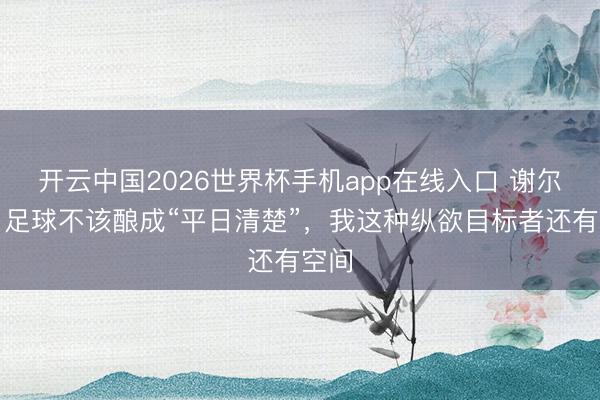 开云中国2026世界杯手机app在线入口 谢尔基：足球不该酿成“平日清楚”，我这种纵欲目标者还有空间