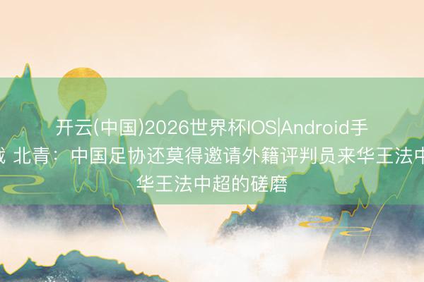 开云(中国)2026世界杯IOS|Android手机app下载 北青：中国足协还莫得邀请外籍评判员来华王法中超的磋磨
