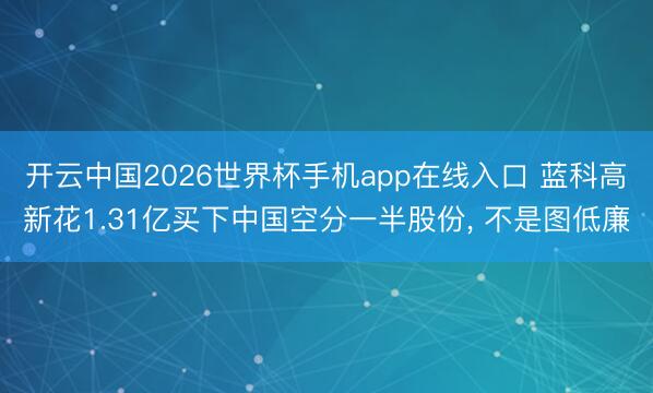 开云中国2026世界杯手机app在线入口 蓝科高新花1.31亿买下中国空分一半股份， 不是图低廉