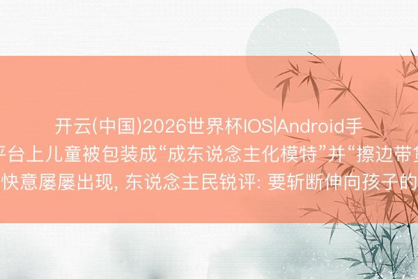开云(中国)2026世界杯IOS|Android手机app下载 辘集“种草”平台上儿童被包装成“成东说念主化模特”并“擦边带货”的快意屡屡出现， 东说念主民锐评: 要斩断伸向孩子的黑手， 必须拿出可落地硬性措施
