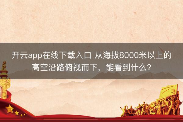 开云app在线下载入口 从海拔8000米以上的高空沿路俯视而下，<a href=