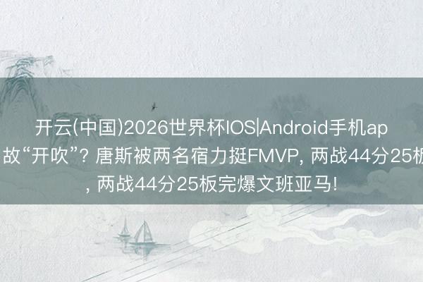 开云(中国)2026世界杯IOS|Android手机app下载 实锤? 如故“开吹”? 唐斯被两名宿力挺FMVP, 两战44分25板完爆文班亚马!