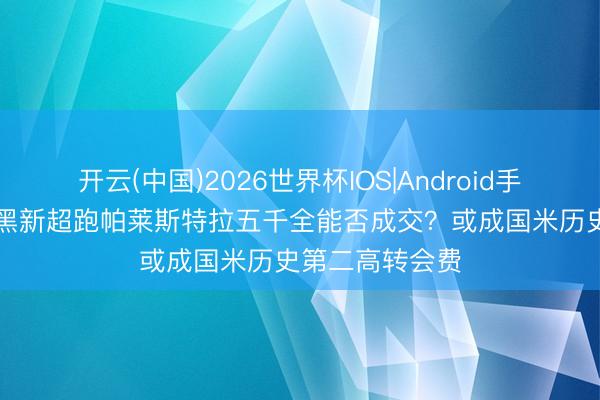 开云(中国)2026世界杯IOS|Android手机app下载 蓝黑新超跑帕莱斯特拉五千全能否成交？或成国米历史第二高转会费