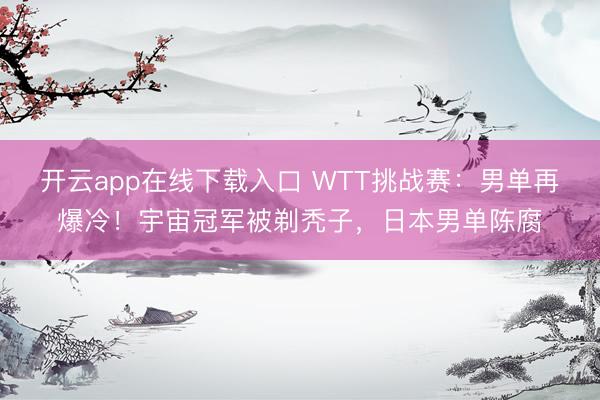 开云app在线下载入口 WTT挑战赛：男单再爆冷！宇宙冠军被剃秃子，日本男单陈腐