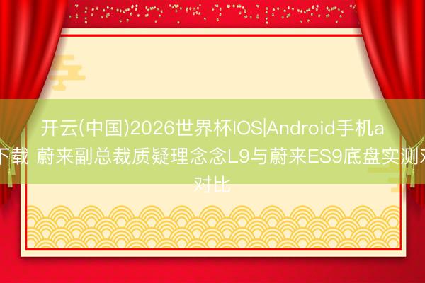 开云(中国)2026世界杯IOS|Android手机app下载 蔚来副总裁质疑理念念L9与蔚来ES9底盘实测对比